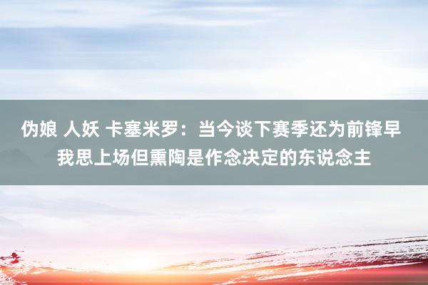 伪娘 人妖 卡塞米罗：当今谈下赛季还为前锋早 我思上场但熏陶是作念决定的东说念主