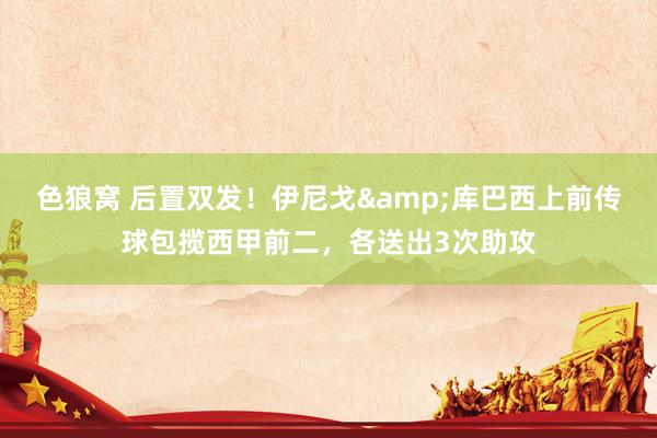 色狼窝 后置双发！伊尼戈&库巴西上前传球包揽西甲前二，各送出3次助攻
