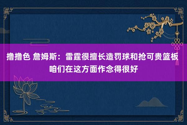撸撸色 詹姆斯：雷霆很擅长造罚球和抢可贵篮板 咱们在这方面作念得很好