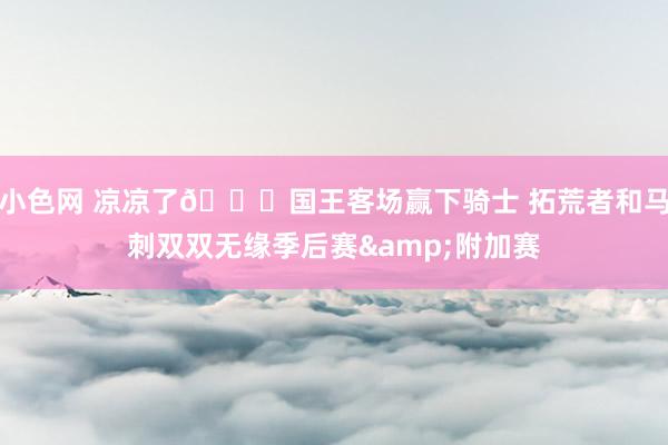 小色网 凉凉了🙃国王客场赢下骑士 拓荒者和马刺双双无缘季后赛&附加赛