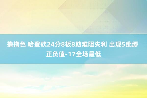 撸撸色 哈登砍24分8板8助难阻失利 出现5纰缪 正负值-17全场最低