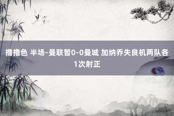 撸撸色 半场-曼联暂0-0曼城 加纳乔失良机两队各1次射正