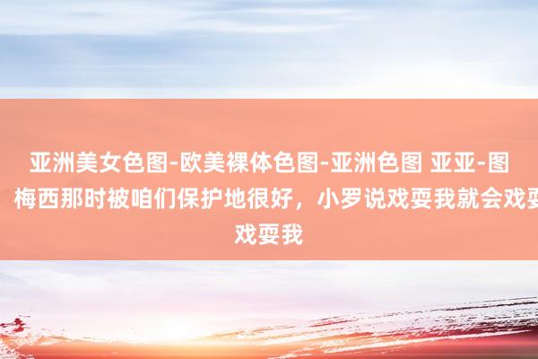 亚洲美女色图-欧美裸体色图-亚洲色图 亚亚-图雷：梅西那时被咱们保护地很好，小罗说戏耍我就会戏耍我