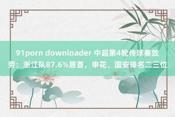 91porn downloader 中超第4轮传球奏效劳：浙江队87.6%居首，申花、国安排名二三位