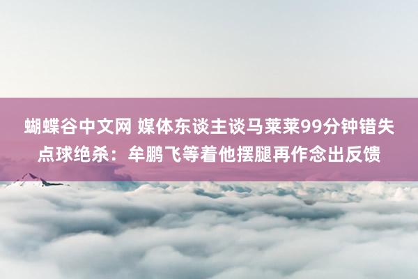蝴蝶谷中文网 媒体东谈主谈马莱莱99分钟错失点球绝杀：牟鹏飞等着他摆腿再作念出反馈