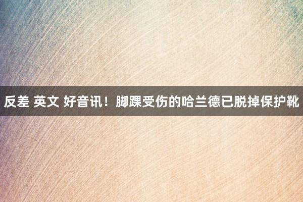 反差 英文 好音讯！脚踝受伤的哈兰德已脱掉保护靴