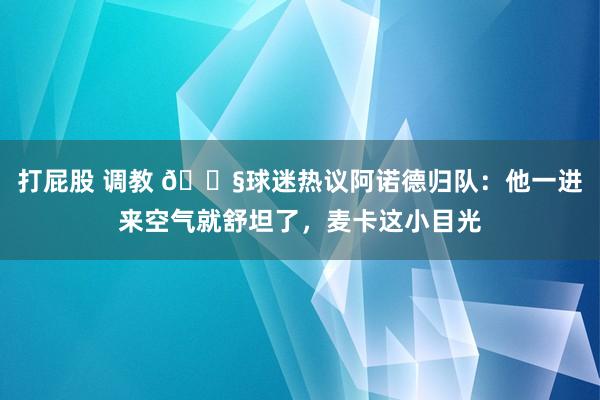 打屁股 调教 😧球迷热议阿诺德归队：他一进来空气就舒坦了，麦卡这小目光